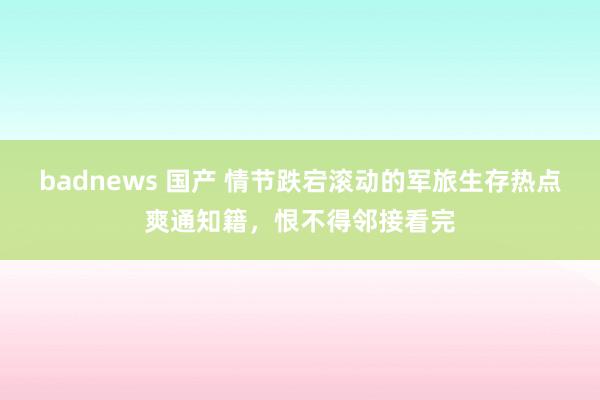 badnews 国产 情节跌宕滚动的军旅生存热点爽通知籍，恨不得邻接看完