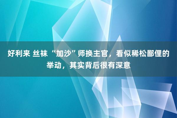 好利来 丝袜 “加沙”师换主官，看似稀松鄙俚的举动，其实背后很有深意