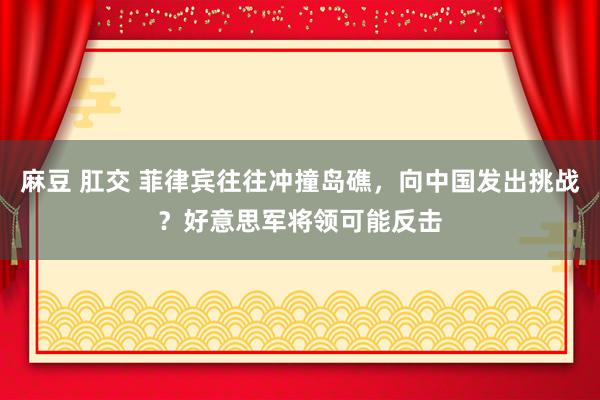 麻豆 肛交 菲律宾往往冲撞岛礁，向中国发出挑战？好意思军将领可能反击