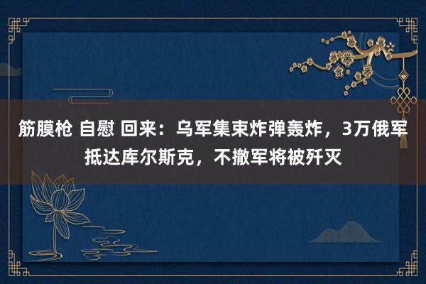 筋膜枪 自慰 回来：乌军集束炸弹轰炸，3万俄军抵达库尔斯克，不撤军将被歼灭