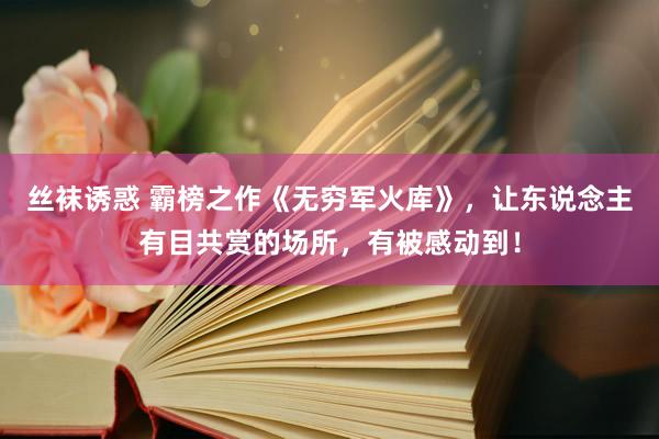 丝袜诱惑 霸榜之作《无穷军火库》，让东说念主有目共赏的场所，有被感动到！