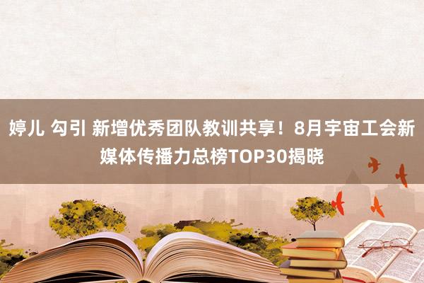 婷儿 勾引 新增优秀团队教训共享！8月宇宙工会新媒体传播力总榜TOP30揭晓