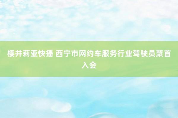 樱井莉亚快播 西宁市网约车服务行业驾驶员聚首入会