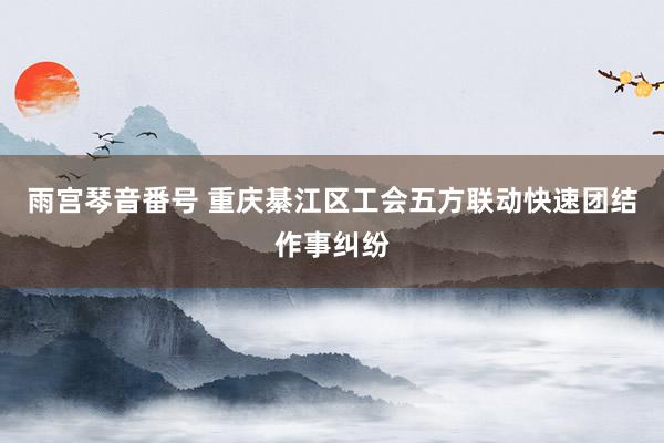 雨宫琴音番号 重庆綦江区工会五方联动快速团结作事纠纷