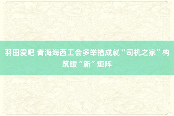 羽田爱吧 青海海西工会多举措成就“司机之家”构筑暖“新”矩阵