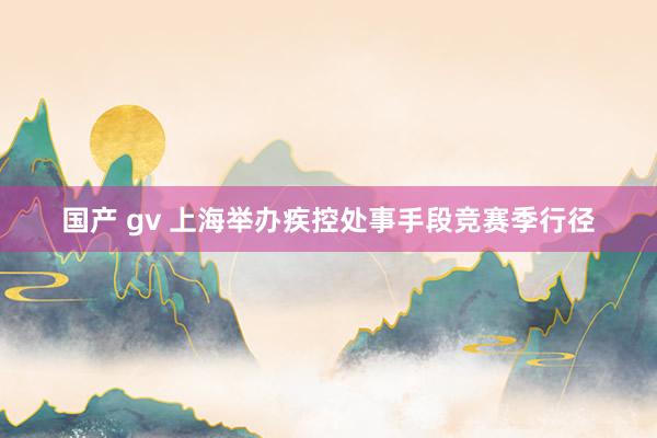 国产 gv 上海举办疾控处事手段竞赛季行径