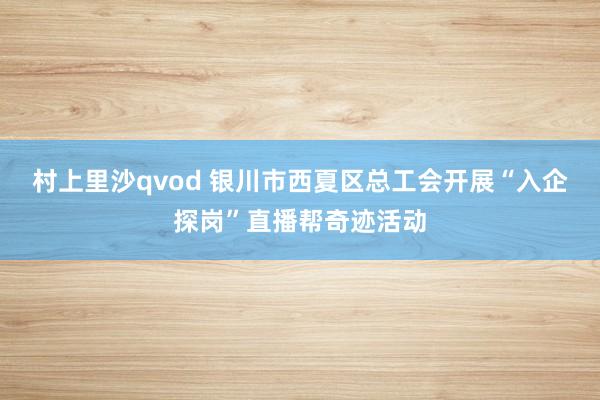 村上里沙qvod 银川市西夏区总工会开展“入企探岗”直播帮奇迹活动