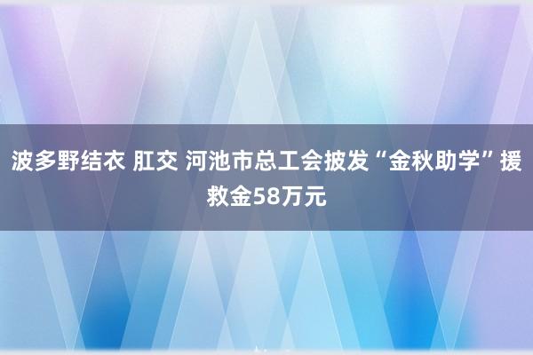 波多野结衣 肛交 河池市总工会披发“金秋助学”援救金58万元