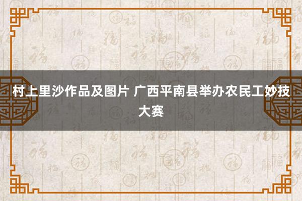 村上里沙作品及图片 广西平南县举办农民工妙技大赛