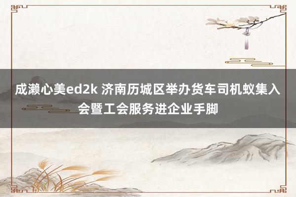 成濑心美ed2k 济南历城区举办货车司机蚁集入会暨工会服务进企业手脚