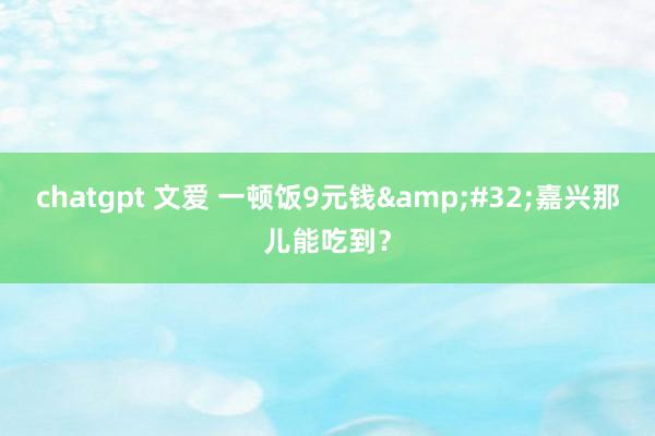 chatgpt 文爱 一顿饭9元钱&#32;嘉兴那儿能吃到？