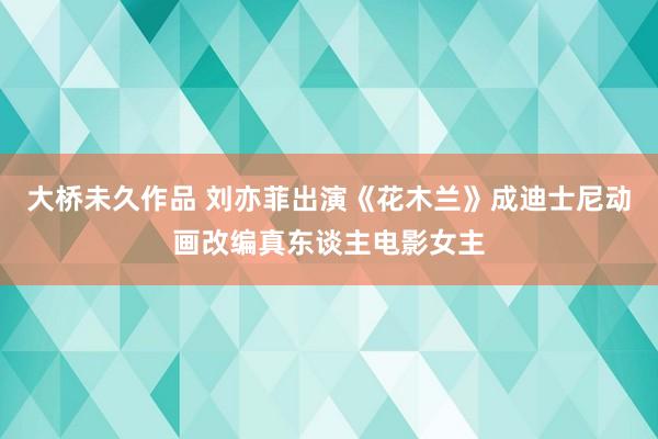 大桥未久作品 刘亦菲出演《花木兰》成迪士尼动画改编真东谈主电影女主