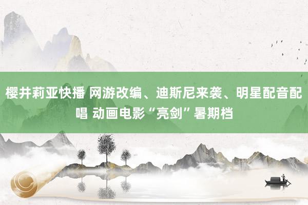 樱井莉亚快播 网游改编、迪斯尼来袭、明星配音配唱 动画电影“亮剑”暑期档