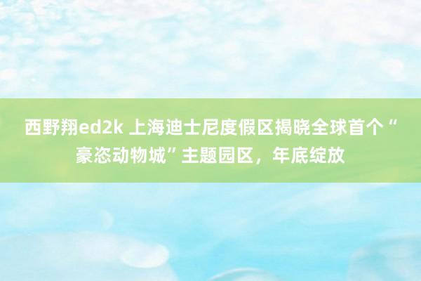 西野翔ed2k 上海迪士尼度假区揭晓全球首个“豪恣动物城”主题园区，年底绽放