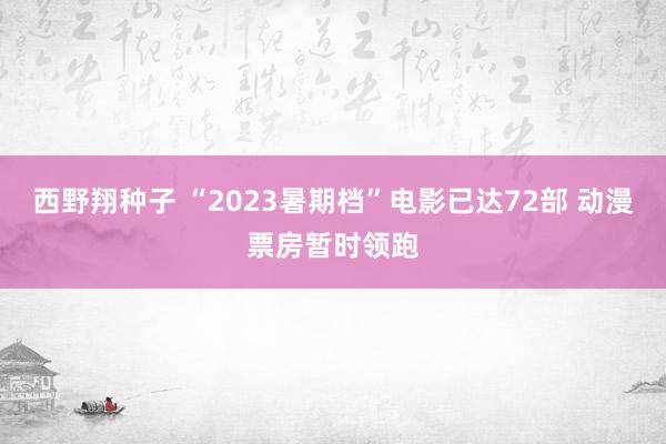 西野翔种子 “2023暑期档”电影已达72部 动漫票房暂时领跑