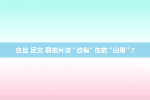 白丝 足交 翻拍片该“改编”如故“归附”？