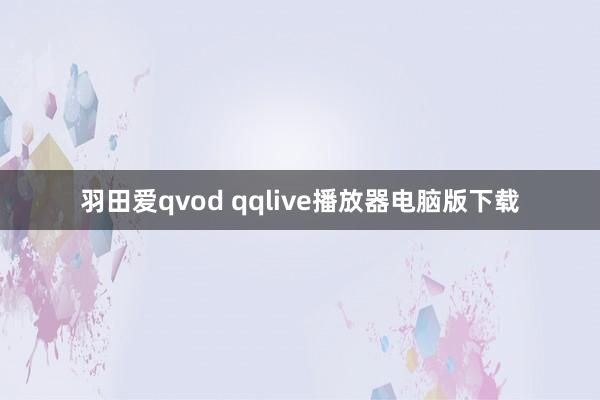 羽田爱qvod qqlive播放器电脑版下载