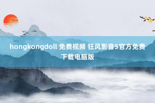 hongkongdoll 免费视频 狂风影音5官方免费下载电脑版