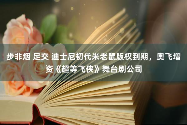 步非烟 足交 迪士尼初代米老鼠版权到期，奥飞增资《超等飞侠》舞台剧公司