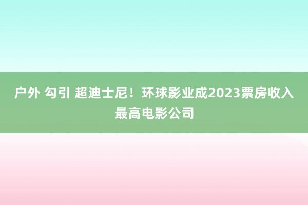 户外 勾引 超迪士尼！环球影业成2023票房收入最高电影公司