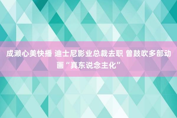 成濑心美快播 迪士尼影业总裁去职 曾鼓吹多部动画“真东说念主化”