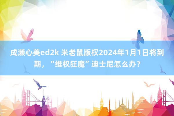 成濑心美ed2k 米老鼠版权2024年1月1日将到期，“维权狂魔”迪士尼怎么办？