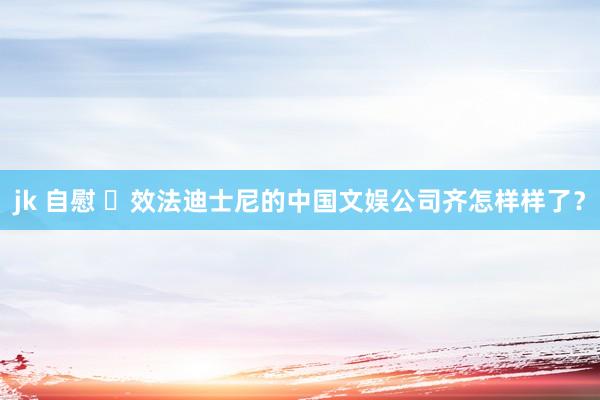 jk 自慰 ​效法迪士尼的中国文娱公司齐怎样样了？