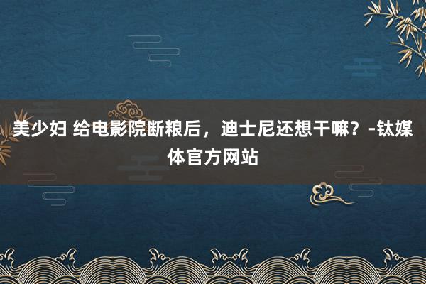 美少妇 给电影院断粮后，迪士尼还想干嘛？-钛媒体官方网站