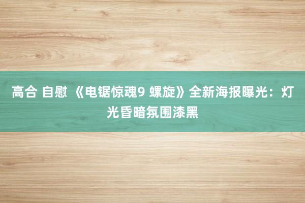 高合 自慰 《电锯惊魂9 螺旋》全新海报曝光：灯光昏暗氛围漆黑