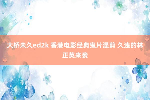 大桥未久ed2k 香港电影经典鬼片混剪 久违的林正英来袭