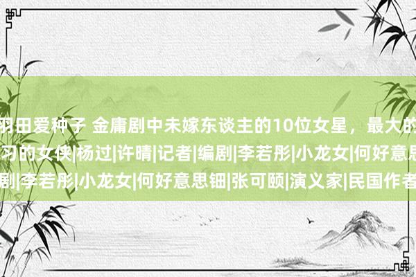 羽田爱种子 金庸剧中未嫁东谈主的10位女星，最大的89岁，都是小时候练习的女侠|杨过|许晴|记者|编剧|李若彤|小龙女|何好意思钿|张可颐|演义家|民国作者