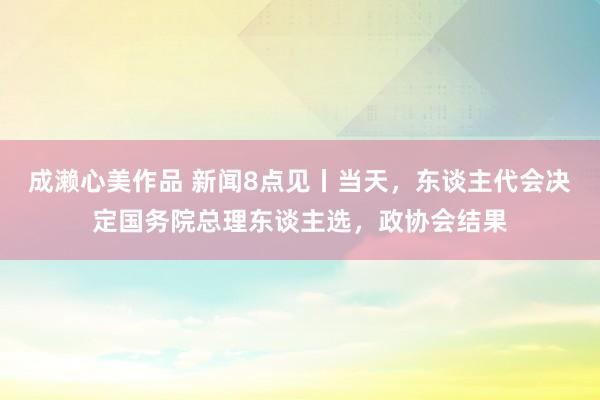 成濑心美作品 新闻8点见丨当天，东谈主代会决定国务院总理东谈主选，政协会结果