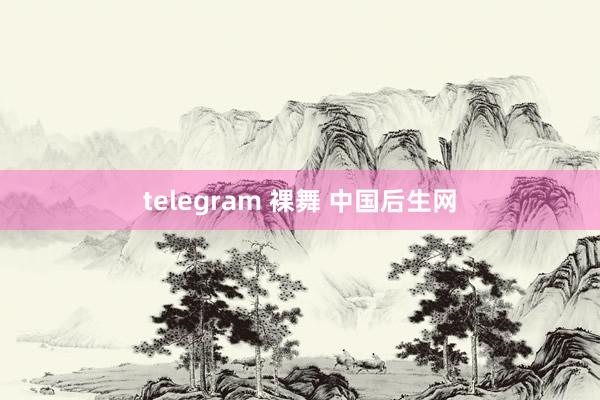 telegram 裸舞 中国后生网