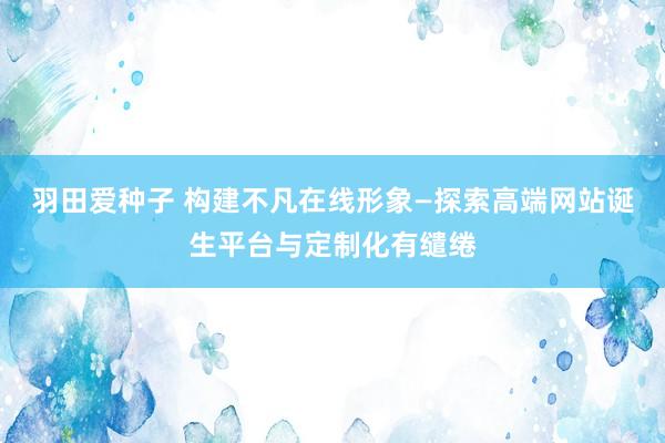 羽田爱种子 构建不凡在线形象—探索高端网站诞生平台与定制化有缱绻