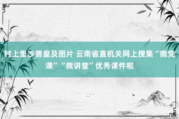 村上里沙兽皇及图片 云南省直机关网上搜集“微党课”“微讲堂”优秀课件啦