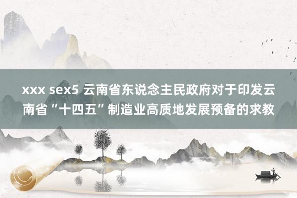 xxx sex5 云南省东说念主民政府对于印发云南省“十四五”制造业高质地发展预备的求教