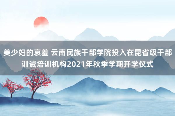 美少妇的哀羞 云南民族干部学院投入在昆省级干部训诫培训机构2021年秋季学期开学仪式