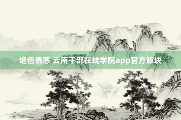 绝色诱惑 云南干部在线学院app官方版块