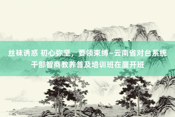 丝袜诱惑 初心弥坚，要领束缚—云南省对台系统干部智商教养普及培训班在厦开班