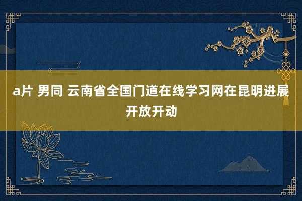 a片 男同 云南省全国门道在线学习网在昆明进展开放开动