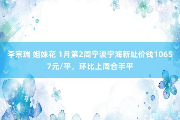 李宗瑞 姐妹花 1月第2周宁波宁海新址价钱10657元/平，环比上周合手平