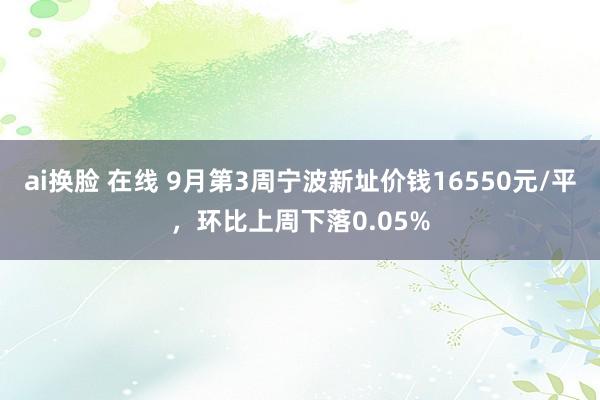 ai换脸 在线 9月第3周宁波新址价钱16550元/平，环比上周下落0.05%