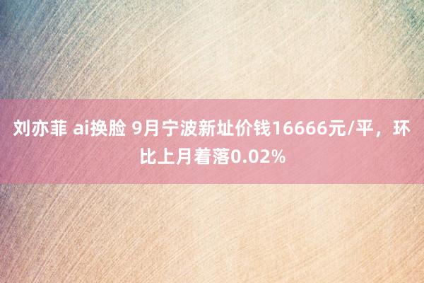 刘亦菲 ai换脸 9月宁波新址价钱16666元/平，环比上月着落0.02%