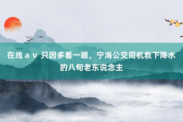 在线ａｖ 只因多看一眼，宁海公交司机救下降水的八旬老东说念主