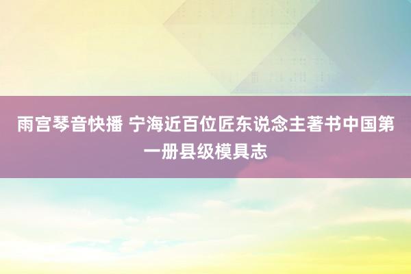 雨宫琴音快播 宁海近百位匠东说念主著书中国第一册县级模具志