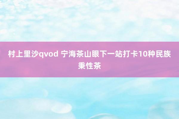 村上里沙qvod 宁海茶山眼下一站打卡10种民族秉性茶