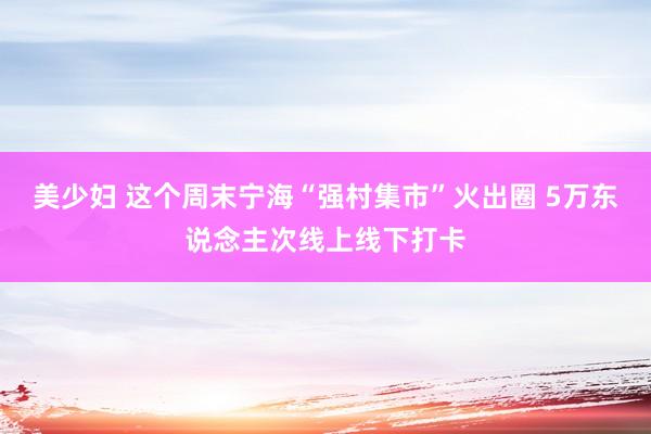 美少妇 这个周末宁海“强村集市”火出圈 5万东说念主次线上线下打卡