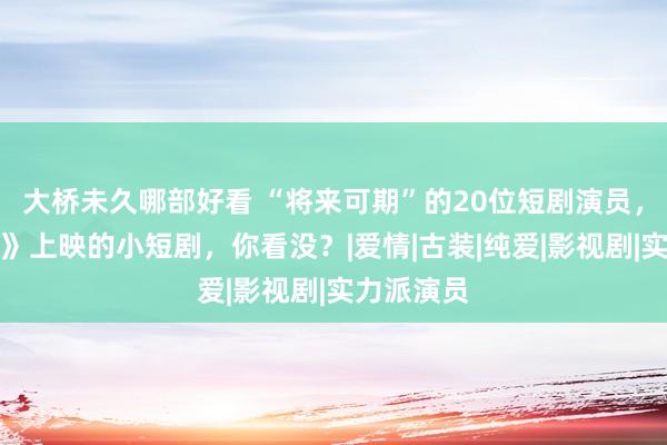 大桥未久哪部好看 “将来可期”的20位短剧演员，在《腾讯》上映的小短剧，你看没？|爱情|古装|纯爱|影视剧|实力派演员