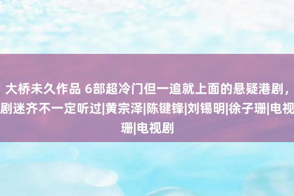 大桥未久作品 6部超冷门但一追就上面的悬疑港剧，老剧迷齐不一定听过|黄宗泽|陈键锋|刘锡明|徐子珊|电视剧