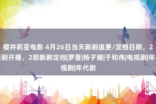 樱井莉亚电影 4月26日当天新剧追更/定档日期，2部新剧开播，2部新剧定档|罗晋|杨子姗|于和伟|电视剧|年代剧